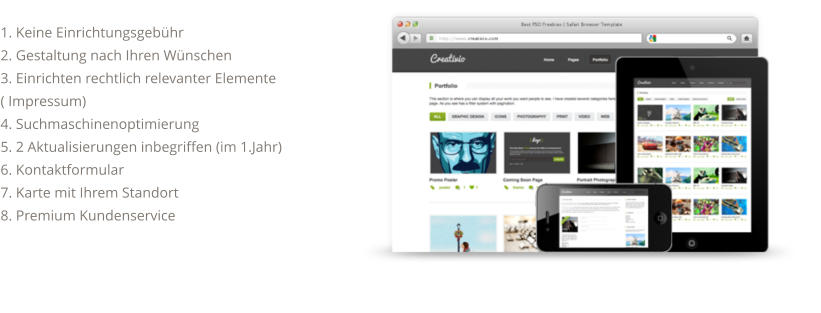 1. Keine Einrichtungsgebühr 2. Gestaltung nach Ihren Wünschen 3. Einrichten rechtlich relevanter Elemente ( Impressum) 4. Suchmaschinenoptimierung 5. 2 Aktualisierungen inbegriffen (im 1.Jahr) 6. Kontaktformular 7. Karte mit Ihrem Standort 8. Premium Kundenservice